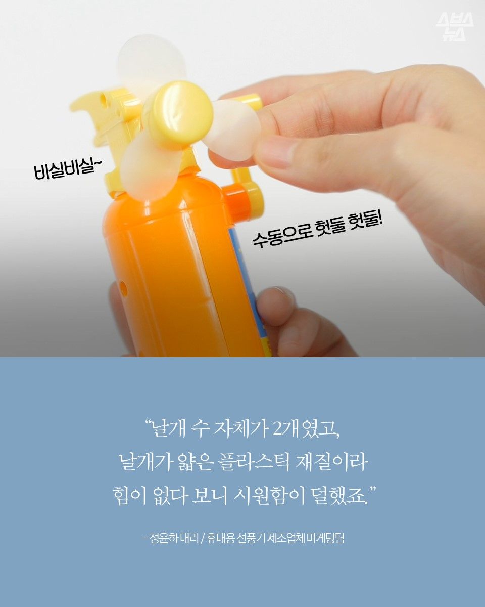 "날개 수 자체가 2개였고,
날개가 얇은 플라스틱 재질이라
힘이 없다 보니 시원함이 덜했죠."
- 정윤하 대리 / 휴대용 선풍기 제조업체 마케팅팀