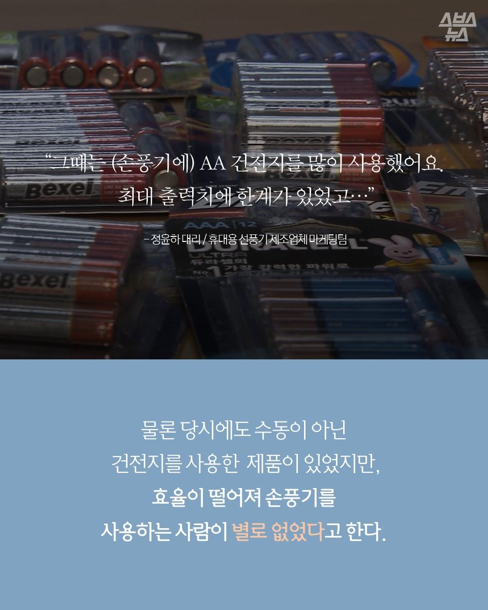 "그때는 AA 건전지를 많이 사용했어요. 최대 출력치에 한계가 있었고..."
- 정윤하 대리 / 휴대용 선풍기 제조업체 마케팅팀
물론 당시에도 수동이 아닌 건전지를 사용한 제품이 있었지만, 효율이 떨어져 손풍기를 사용하는 사람이 별로 없었다고 한다.