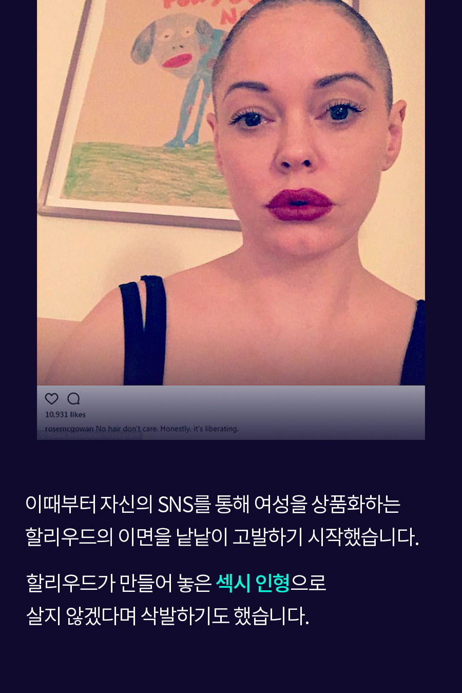 이때부터 자신의 SNS를 통해 여성을 상품화하는 할리우드의 이면을 낱낱이 고발하기 시작했습니다. 할리우드가 만들어 놓은 '섹시 인형'으로 살지 않겠다며 삭발하기도 했습니다.