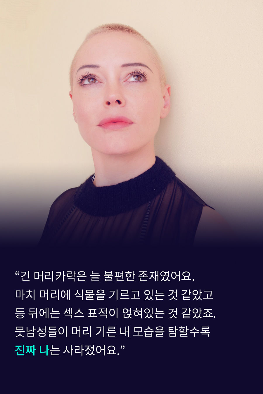 "긴 머리카락은 늘 불편한 존재였어요. 마치 머리에 식물을 기르고 있는 것 같았고, 등 뒤에는 섹스 표적이 얹혀있는 것 같았죠. 뭇남성들이 머리 기른 내 모습을 탐할수록 '진짜 나'는 사라졌어요."