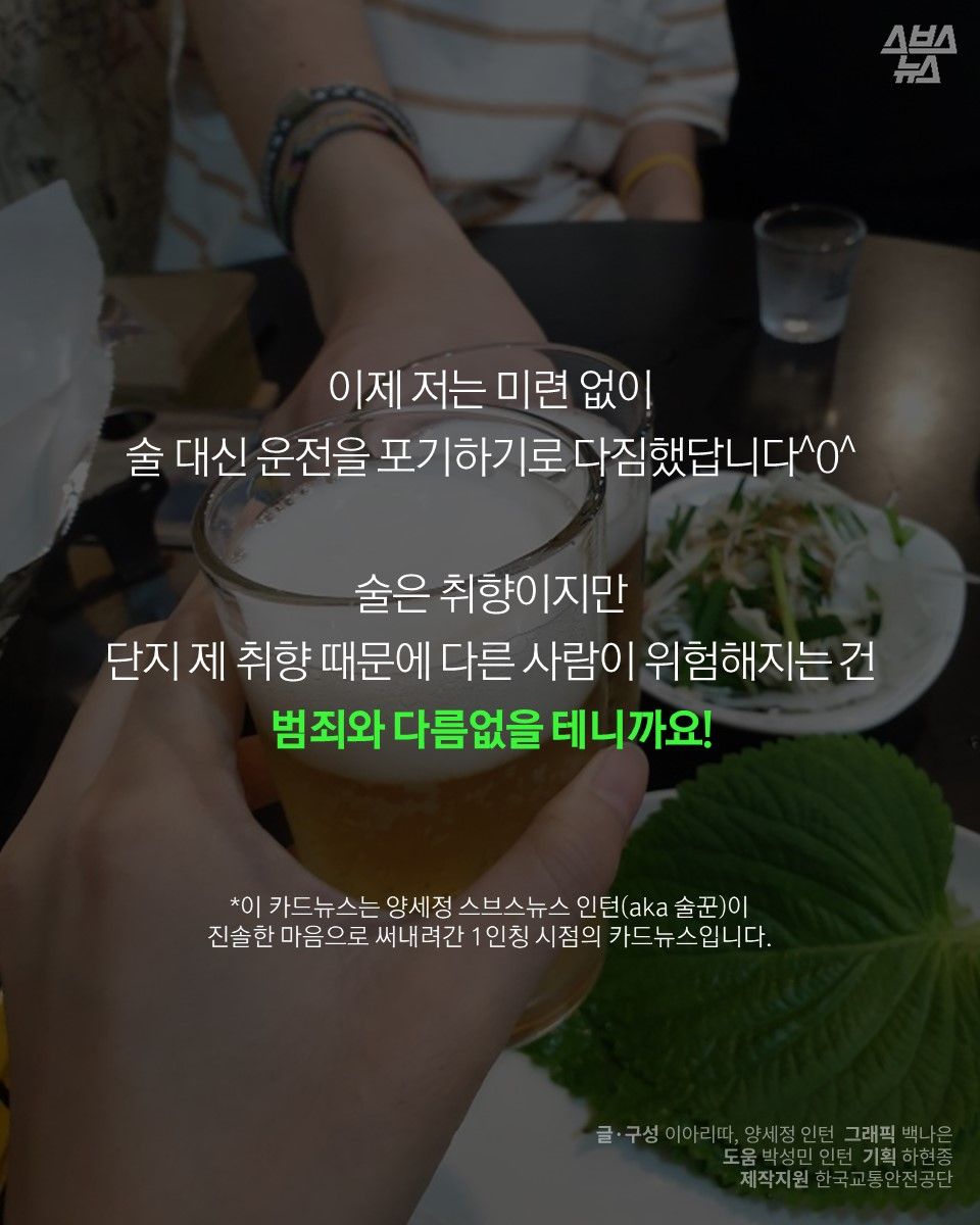이제 저는 미련 없이
술 대신 운전을 포기하기로 다짐했답니다^0^
술은 취향이지만
단지 제 취향 때문에 다른 사람이 위험해지는 건
범죄와 다름없을 테니까요!
*이 카드뉴스는 양세정 스브스뉴스 인턴(aka 술꾼)이
진솔한 마음으로 써내려간 1인칭 시점의 카드뉴스입니다.