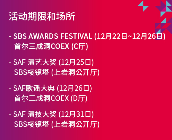 活动期限和场所 - SBS AWARDS FESTIVAL (12月22日~12月26日) 首尔三成洞COEX (C厅) - SAF 演艺大奖 (12月25日) SBS棱镜塔 (上岩洞公开厅)- SAF歌谣大典 (12月26日) 首尔三成洞COEX (D厅) -SAF 演技大奖 (12月31日)  SBS棱镜塔 (上岩洞公开厅)