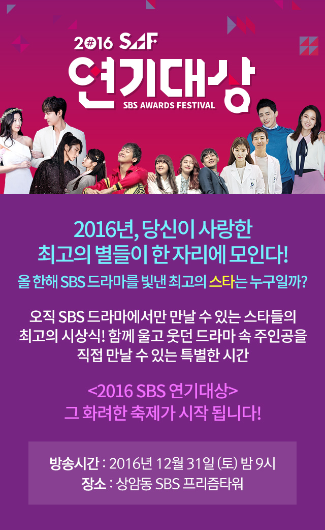 2016 SAF 연기대상 2016년, SBS드라마 속 별들이 한 자리에 모이는 최고의 축제! 올 한 해 SBS 드라마를 위해 땀 흘린 모든 이들과 함께하는 최고의 시상식! 방송시간 : 2016년 12월 31일 (토)저녁8시, 장소:상암동 SBS 프리즘타워