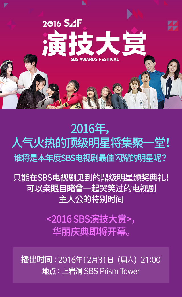 SAF 演技大赏 2016年，人气火热的顶级明星将集聚一堂！ 谁将是本年度SBS电视剧最佳闪耀的明星呢？ 只能在SBS电视剧见到的鼎级明星颁奖典礼！ 可以亲眼目睹曾一起哭笑过的电视剧主人公的特别时间 <2016 SBS演技大赏>，华丽庆典即将开幕。播出时间：2016年12月31日（周六）/地点 上岩洞 : SBS Prism Tower