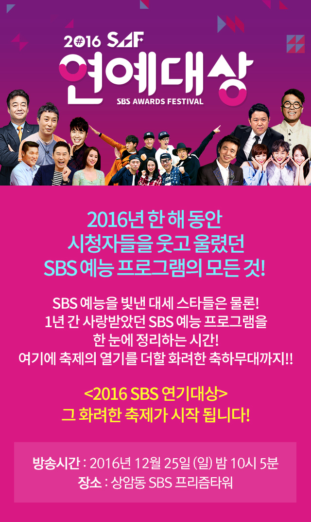 2016 SAF 연예대상 2016년, 여러분은 언제 가장 크게 웃으셨나요? 그리고 언제 가장 감동받으셨나요? 올 한 해, 여러분을 웃기고 울렸던 주인공들이 한 자리에! 2016 SBS 연예대상, 그 빛나는 축제의 막이 지금 열립니다! 방송시간 : 2016년12월25일 일요일 저녁8시,장소:상암동SBS프리즘타워