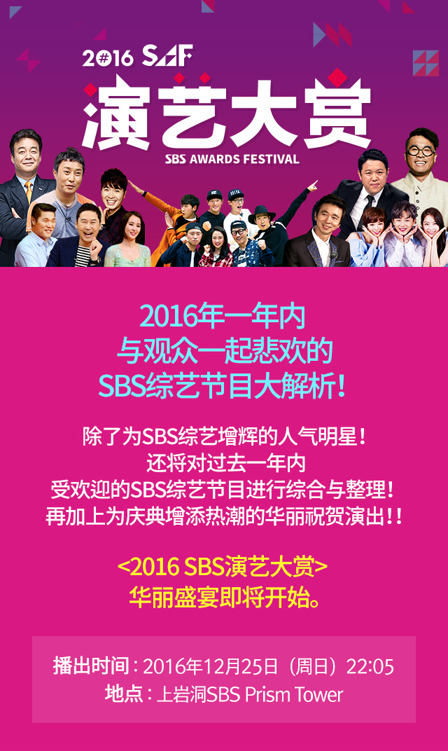 2016 SAF 演艺大赏 2016年, 2016年一年内 与观众一起悲欢的SBS综艺节目大解析！ 除了为SBS综艺增辉的人气明星！ 还将对过去一年内 受欢迎的SBS综艺节目进行综合与整理！ 再加上为庆典增添热潮的华丽祝贺演出！！ <2016 SBS演艺大赏> 华丽盛宴即将开始。播出时间 : 2016年12月25日（周日）地点 : 上岩洞SBS Prism Tower 