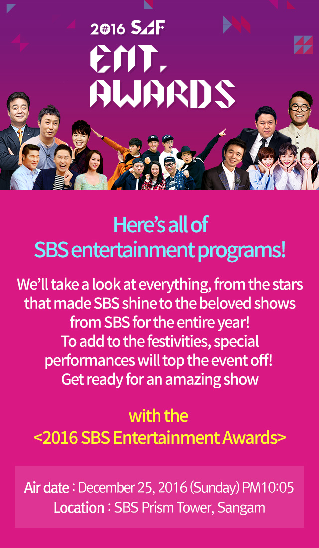 2016 SAF ENT.Awards. Here’s all of SBS entertainment programs!We’ll take a look at everything, from the stars that made SBS shine to the beloved shows from SBS for the entire year! To add to the festivities, special performances will top the event off! Get ready for an amazing show with the <2016 SBS Entertainment Awards> Air date : December 25, 2016 (Sunday) Location : SBS Prism Tower, Sangam