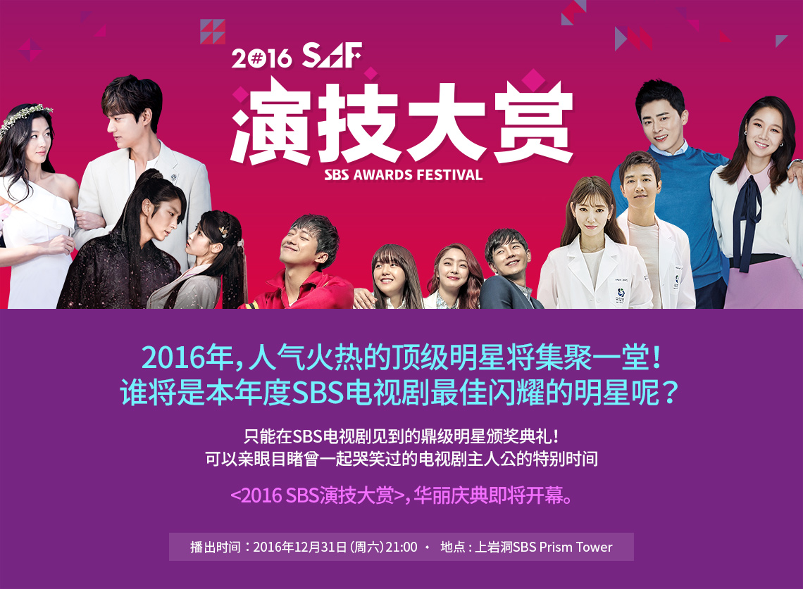 SAF 演技大赏 2016年，人气火热的顶级明星将集聚一堂！ 谁将是本年度SBS电视剧最佳闪耀的明星呢？ 只能在SBS电视剧见到的鼎级明星颁奖典礼！ 可以亲眼目睹曾一起哭笑过的电视剧主人公的特别时间 <2016 SBS演技大赏>，华丽庆典即将开幕。播出时间：2016年12月31日（周六）/地点 上岩洞 : SBS Prism Tower