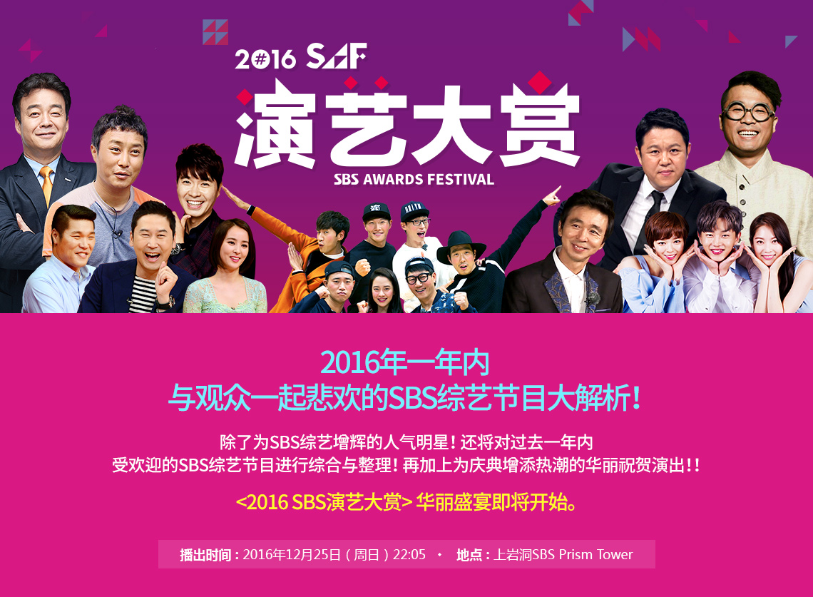 2016 SAF 演艺大赏 2016年, 2016年一年内 与观众一起悲欢的SBS综艺节目大解析！ 除了为SBS综艺增辉的人气明星！ 还将对过去一年内 受欢迎的SBS综艺节目进行综合与整理！ 再加上为庆典增添热潮的华丽祝贺演出！！ <2016 SBS演艺大赏> 华丽盛宴即将开始。播出时间 : 2016年12月25日（周日）地点 : 上岩洞SBS Prism Tower 