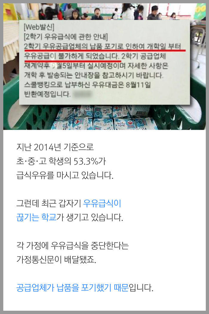 지난 2014년 기준으로 
초·중·고 학생의 53.3%가 급식우유를 
마시고 있습니다.

그런데 최근 갑자기 우유급식이 
끊기는 학교가 생기고 있습니다.
각 가정에 우유급식을 중단한다는
가정통신문이 배달됐죠.

공급업체가 납품을 포기했기 때문입니다.
