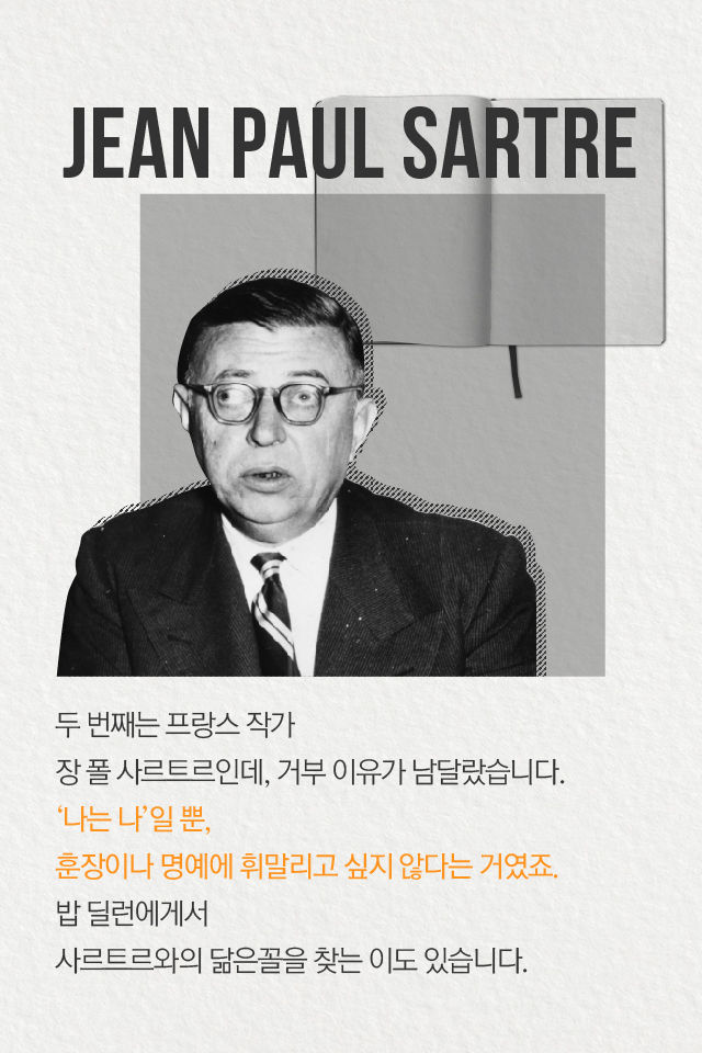 두 번째는 프랑스 작가 
장 폴 사르트르인데, 거부 이유가 남달랐습니다.
‘나는 나’일 뿐, 훈장이나 명예에 휘말리고 싶지 않다는 거였죠.
밥 딜런에게서 
사트르트와의 닮은꼴을 찾는 이도 있습니다.
