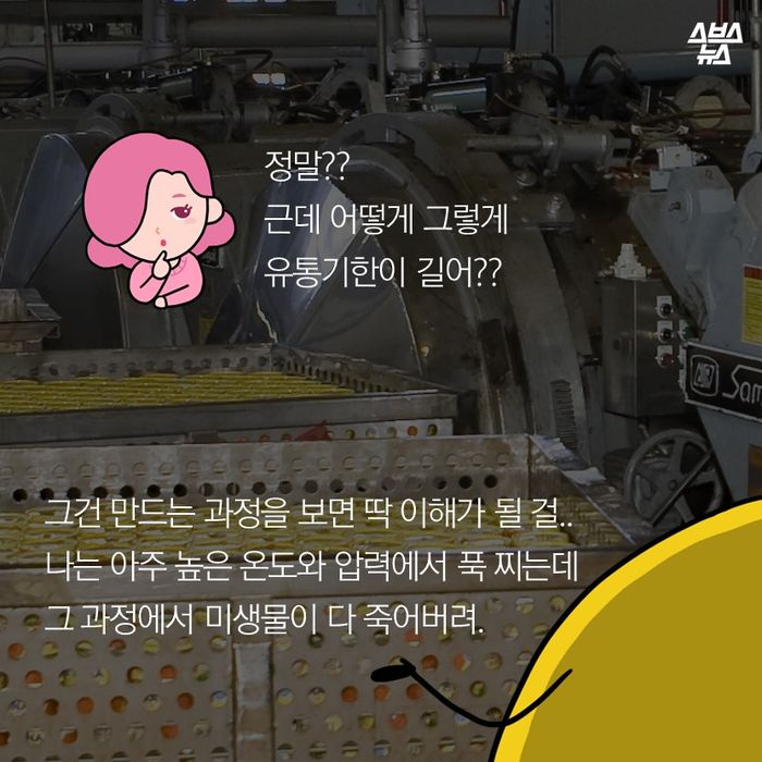 메인이미지  15 : 정말??
근데 어떻게 그렇게
유통기한이 길어??

그건 만드는 과정을 보면 딱 이해가 될 걸..
나는 아주 높은 온도와 압력에서 푹 찌는데 
그 과정에서 미생물이 다 죽어버려.
