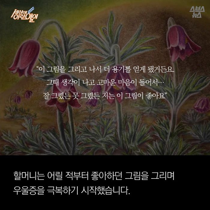 메인이미지  9 :  
"이 그림을 그리고 나서 더 용기를 얻게 됐거든요. 그때 생각이 나고 고마운 마음이 들어서...
잘 그렸든 못 그렸든 저는 이 그림이 좋아요" 

할머니는 어릴 적부터 좋아하던 그림을 그리며 
우울증을 극복하기 시작했습니다.
