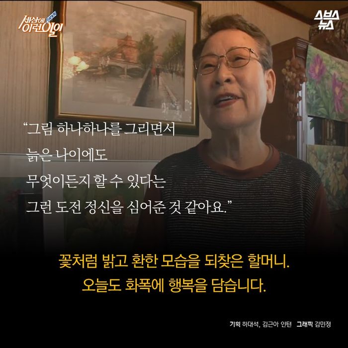 메인이미지  14 : "그림 하나하나를 그리면서 늙은 나이에도 무엇이든지 할 수 있다는 그런 도전 정신을 심어준 것 같아요"

꽃처럼 밝고 환한 모습을 되찾은 할머니.

오늘도 화폭에 행복을 담습니다.