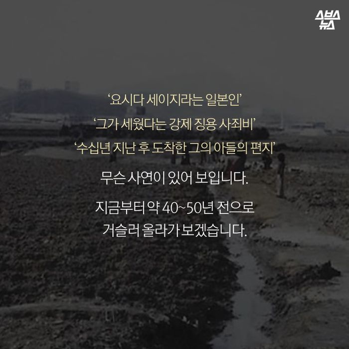 메인이미지  6 : ‘요시다 세이지라는 일본인’
‘그가 세웠다는 강제 징용 사죄비’
‘수십년 지난 후 도착한 그의 아들의 편지’

무슨 사연이 있어 보입니다. 

지금부터 약 40&sim;50년 전으로
거슬러 올라가 보겠습니다. 