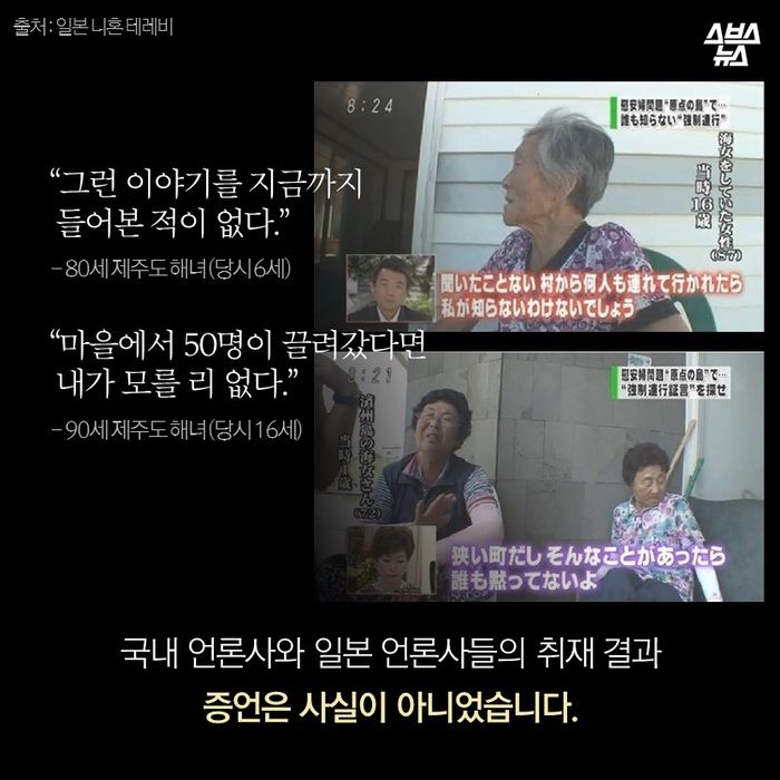 메인이미지  12 : &ldquo;그런 이야기를 지금까지
 들어본 적이 없다.&rdquo;
 - 80세 제주도 해녀 (당시 6세)

&ldquo;마을에서 50명이 끌려갔다면
 내가 모를 리 없다.&rdquo;
 - 90세 제주도 해녀 (당시 16세)

국내 언론사와 일본 언론사들의 취재 결과
증언은 사실이 아니었습니다.