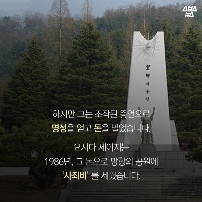 메인이미지  14 : 하지만 그는 조작된 증언으로 
수십년간 명성을 얻고 돈을 벌었습니다.

요시다 세이지는 
1986년, 그 돈으로 망향의 공원에
‘사죄비’ 를 세웠습니다. 