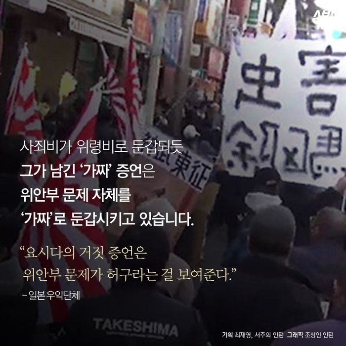 메인이미지  17 : 사죄비가 위령비로 둔갑되듯
그가 남긴 ‘가짜’ 증언은
위안부 문제 자체를
‘가짜’로 둔갑시키고 있습니다.

&ldquo;요시다의 거짓 증언은
 위안부 문제가 허구라는 걸 보여준다.&rdquo;
  - 일본 우익단체