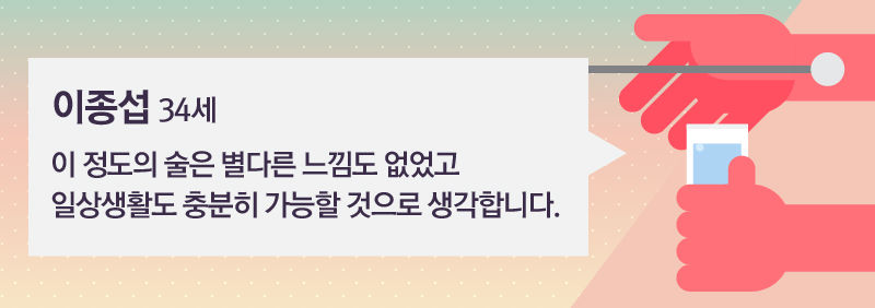 [이종섭 / 34세]
"이 정도의 술은 별다른 느낌도 없었고 일상생활도 충분히 가능할 것으로 생각합니다."