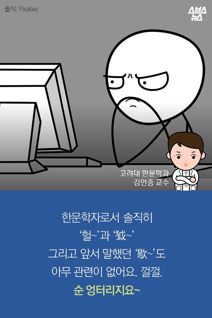 메인이미지  19 : 한문학자로서 솔직히
‘헐&sim;’과 ‘？&sim;’
그리고 앞서 말했던 ‘歇&sim;’도
아무 관련이 없어요. 껄껄.
순 엉터리지요&sim;
고려대 한문학과
김언종 교수
