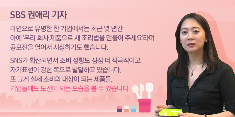 [SBS 권애리 기자]
"라면으로 유명한 한 기업에서는 최근 몇 년간 아예 '우리 회사 제품으로 새 조리법을 만들어 주세요'라며 공모전을 열어서 시상하기도 했습니다.

SNS가 확산하면서 소비 성향도 점점 더 적극적이고 자기표현이 강한 쪽으로 발달하고 있습니다. 또 그게 실제 소비의 대상이 되는 제품들, 기업들에도 도전이 되는 모습을 볼 수 있습니다."