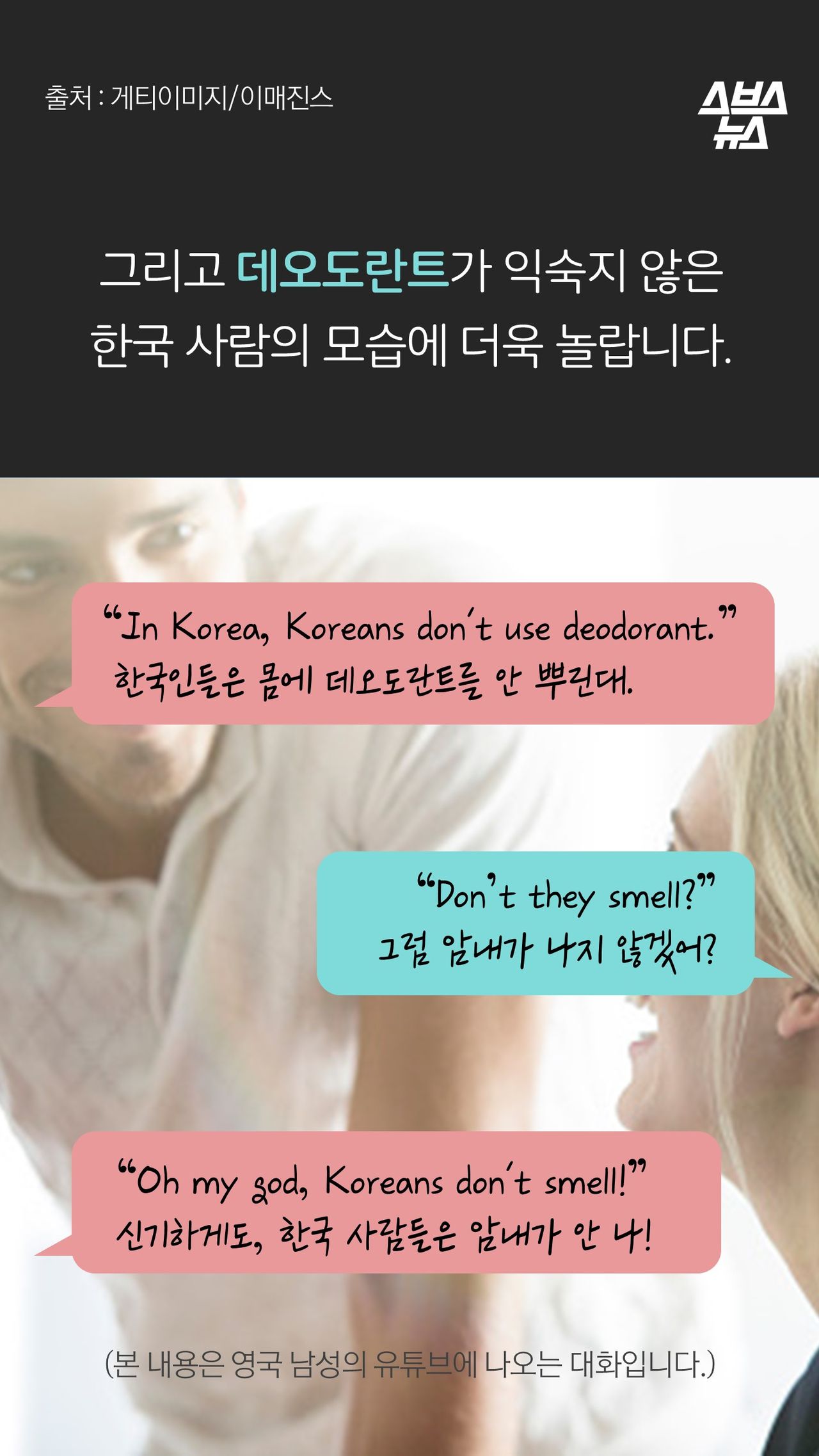 그리고 데오도란트가 익숙지 않은 
한국 사람의 모습에 더욱 놀랍니다.

“In Korea, Koreans don't use deodorant.”
 한국인들은 몸에 데오도란트를 안 뿌린대.

“Don’t they smell?”
그럼 암내가 나지 않겠어?

“Oh my god, Koreans don't smell!”
신기하게도, 한국 사람들은 암내가 안 나!