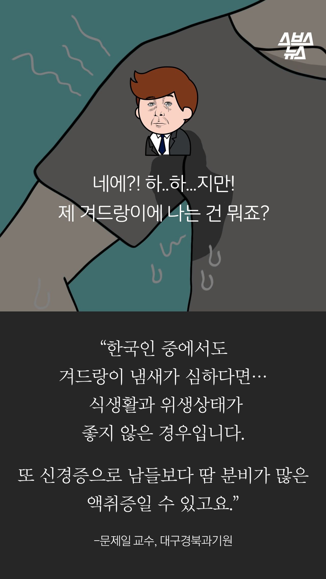 네에?! 하..하...지만! 
제 겨드랑이에 나는 건 뭐죠?

“한국인 중에서도
겨드랑이 냄새가 심하다면…
 식생활과 위생상태가
좋지 않은 경우입니다.

또 신경증으로 남들보다 땀 분비가 많은 액취증일 수 있고요.”

-문제일 교수, 대구경북과기원