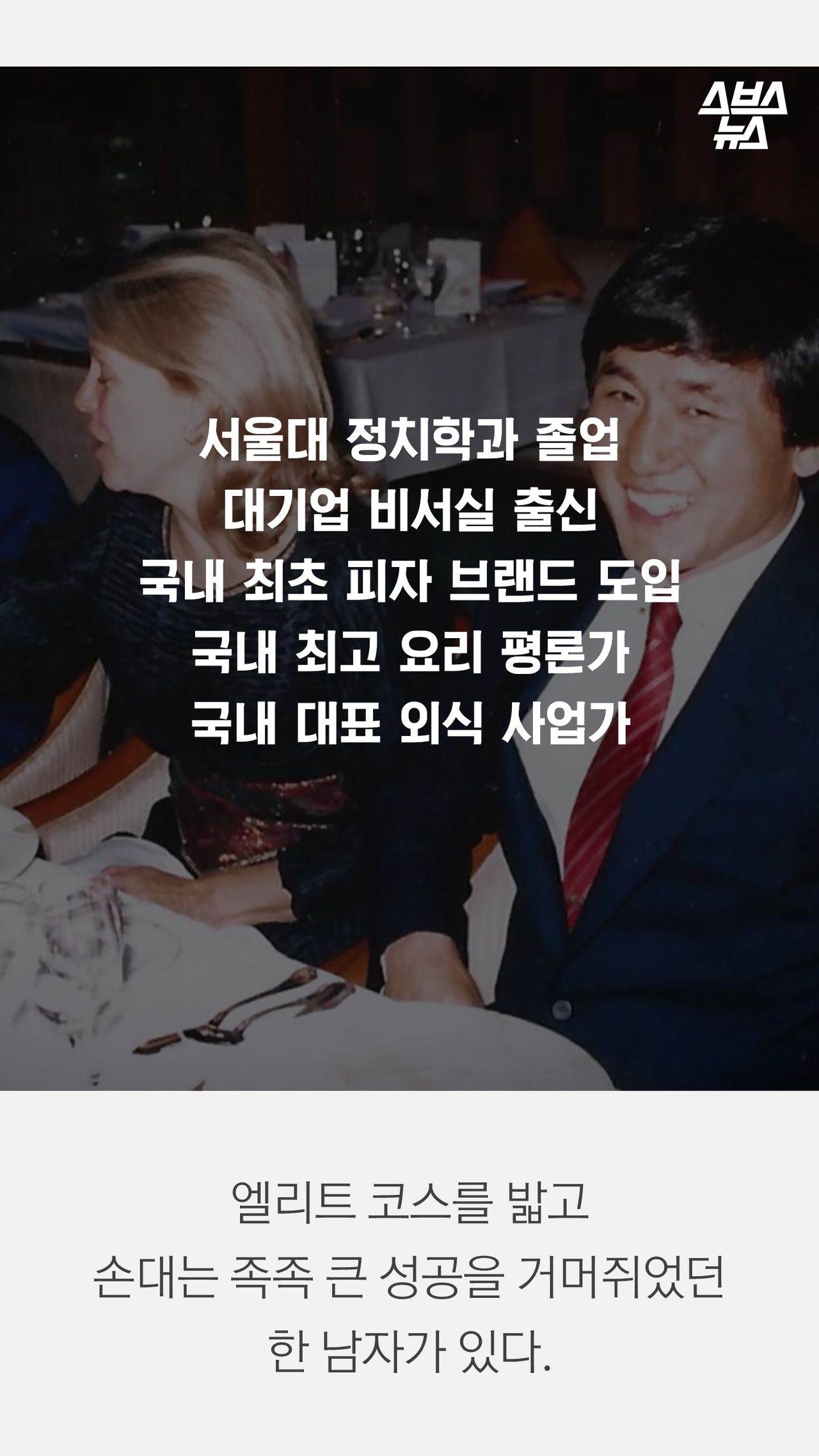 서울대 정치학과 졸업
대기업 비서실 출신
국내 최초 피자 브랜드 도입
국내 최고 요리 평론가
국내 대표 외식 사업가

엘리트 코스를 밟고 
손대는 족족 큰 성공을 거머쥐었던
한 남자가 있다.