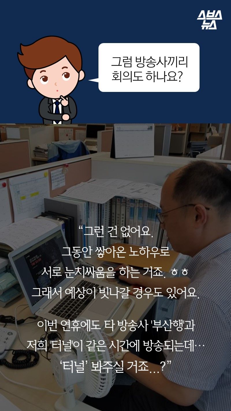 Q. 그럼 방송사끼리 회의도 하나요?
A. 그런 건 없어요.
그동안 쌓아온 노하우로
서로 눈치싸움을 하는 거죠. ㅎㅎ
그래서 예상이 빗나갈 경우도 있어요. 
 
이번 연휴에도 타 방송사 '부산행'과 
저희 '터널'이 같은 시간에 방송되는데…
‘터널’ 봐주실 거죠...?