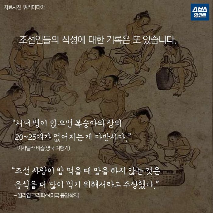 메인이미지  4 : 조선인들의 식성에 대한 기록은 또 있습니다.

&ldquo;서너 명이 앉으면 복숭아와 참외
   20&sim;25개가 없어지는 게 다반사다.&rdquo;
     - 이사벨라 비숍(영국 여행가) 

&ldquo;조선 사람이 밥 먹을 때 말을 하지 않는 것은
   음식을 더 많이 먹기 위해서라고 주장했다.&rdquo;
      - 윌리엄 그리피스(미국 동양학자)
