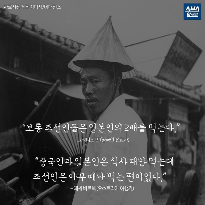 메인이미지  6 : &ldquo;보통 조선인들은 일본인의 2배를 먹는다.&rdquo;
- 그리피스 존 (영국인 선교사)

&ldquo;중국인과 일본인은 식사 때만 먹는데
조선인은 아무 때나 먹는 편이었다.&rdquo;
- 헤세 바르텍 (오스트리아 여행가)
