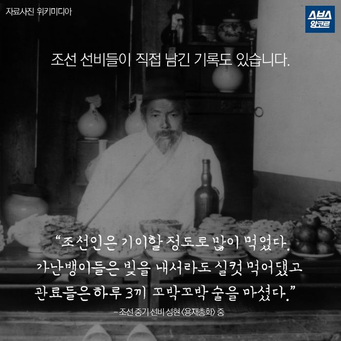 메인이미지  7 : 조선 선비들이 직접 남긴 기록도 있습니다.

&ldquo;조선인은 기이할 정도로 많이 먹었다.
가난뱅이들은 빚을 내서라도 실컷 먹어댔고
관료들은 하루 3끼 꼬박꼬박 술을 마셨다.&rdquo;
- 조선 중기 선비 성현 <용재총화> 중
