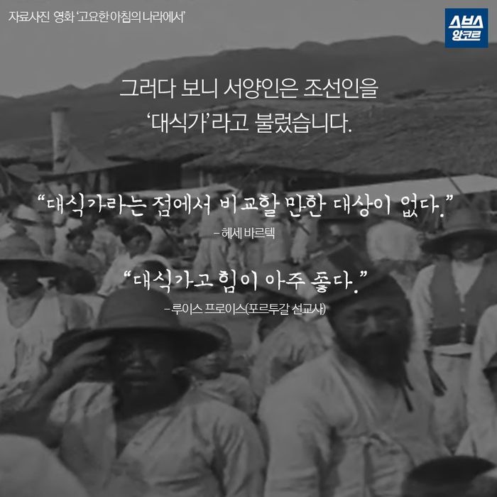 메인이미지  10 : 그러다 보니 서양인은 조선인을 
‘대식가’라고 불렀습니다.

&ldquo;대식가라는 점에서 비교할 만한 대상이 없다.&rdquo;
- 헤세 바르텍

&ldquo;대식가고 힘이 아주 좋다.&rdquo;
- 루이스 프로이스(포르투갈 선교사)
