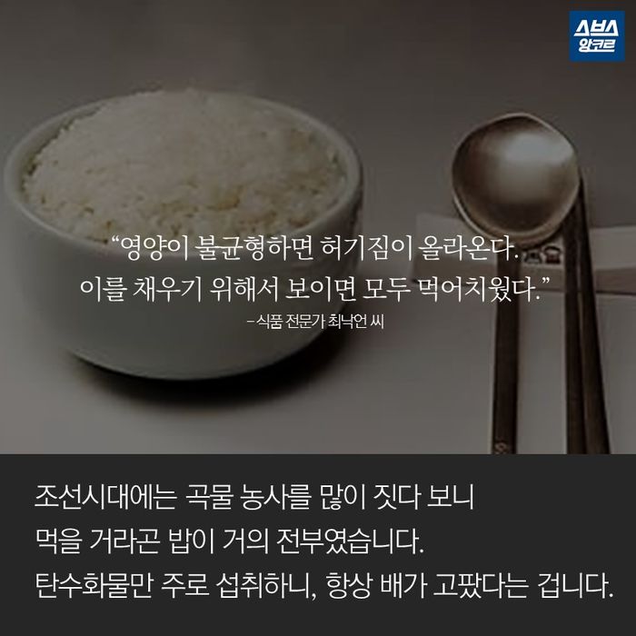 메인이미지  13 : &ldquo;영양이 불균형하면 허기짐이 올라온다.
이를 채우기 위해서 보이면 모두 먹어치웠다.&rdquo;
- 식품 전문가 최낙언 씨

조선시대에는 곡물 농사를 많이 짓다 보니
먹을 거라곤 밥이 거의 전부였습니다.
탄수화물만 주로 섭취하니, 항상 배가 고팠다는 겁니다.
