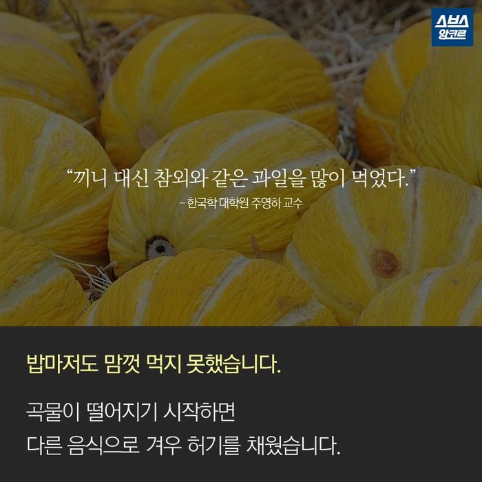 메인이미지  14 : &ldquo;끼니 대신 참외와 같은 과일을 많이 먹었다.&rdquo;
- 한국학 대학원 주영하 교수

밥마저도 맘껏 먹지 못했습니다.

곡물이 떨어지기 시작하면
다른 음식으로 겨우 허기를 채웠습니다.
