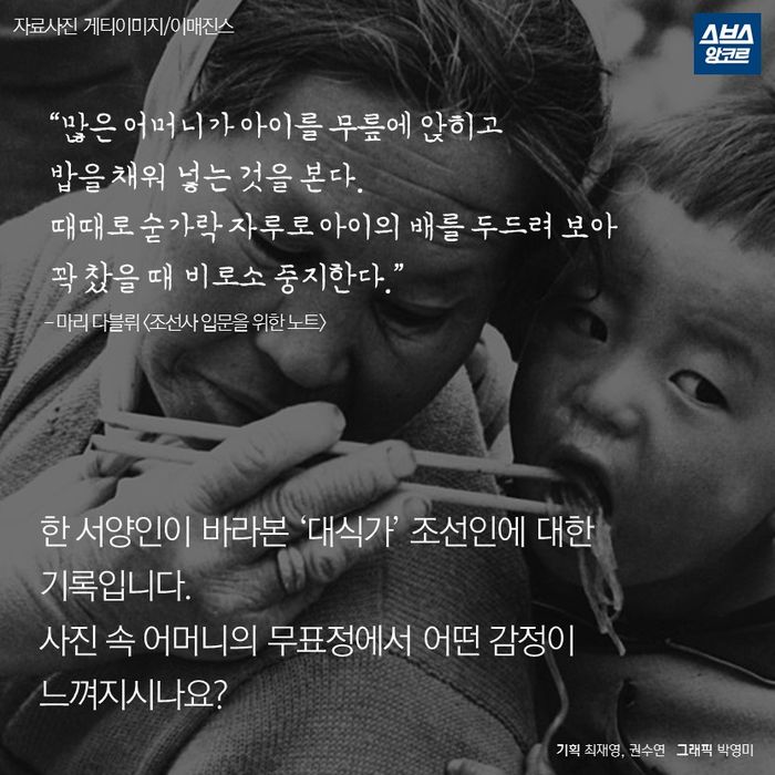 메인이미지  17 : &ldquo;많은 어머니가 아이를 무릎에 앉히고
  밥을 채워 넣는 것을 본다.
  때때로 숟가락 자루로 아이의 배를 두드려 보아
  꽉 찼을 때 비로소 중지한다.&rdquo;
  - 마리 다블뤼 <조선사 입문을 위한 노트>



 한 서양인이 바라본 ‘대식가’ 조선인에 대한 
 기록입니다.
 사진 속 어머니의 무표정에서 어떤 감정이
 느껴지시나요?
