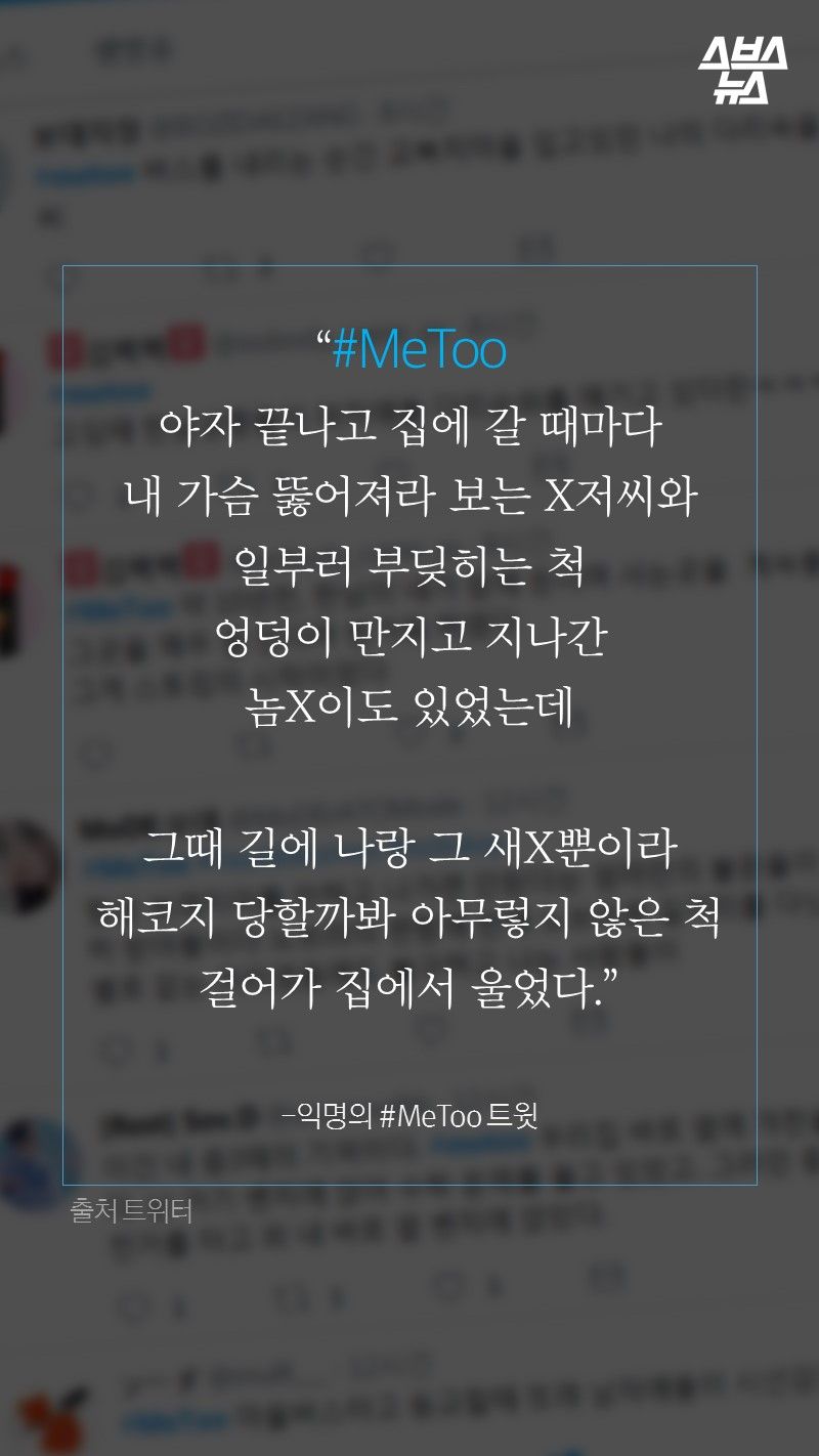 “#MeToo
야자 끝나고 집에 갈 때마다
내 가슴 뚫어져라 보는 X저씨와
일부러 부딪히는 척
엉덩이 만지고 지나간
놈X이도 있었는데

그때 길에 나랑 그 새X뿐이라
해코지 당할까봐 아무렇지 않은 척
걸어가 집에서 울었다.”

-익명의 #MeToo 트윗