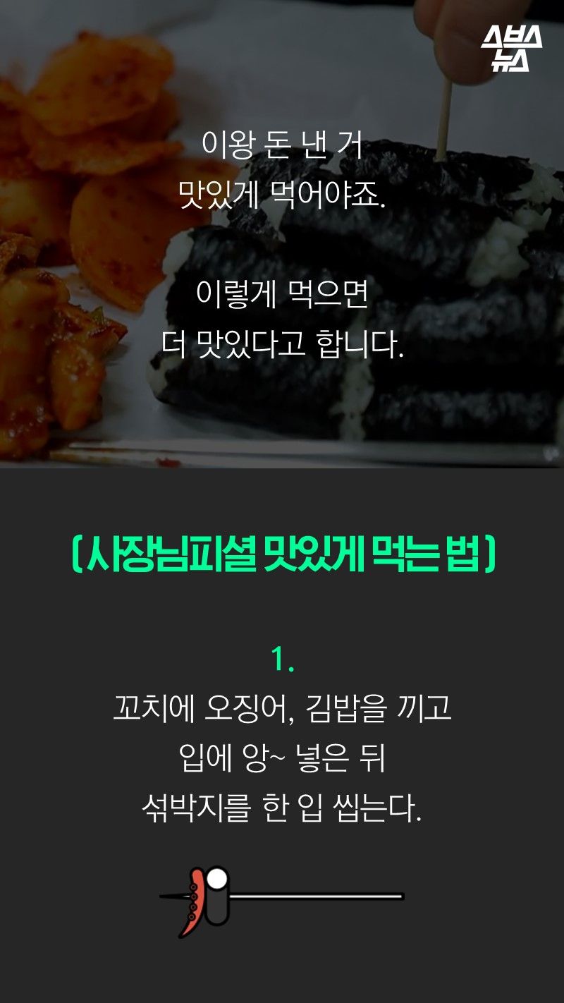 이왕 돈 낸 거
맛있게 먹어야죠.

이렇게 먹으면
더 맛있다고 합니다.

( 사장님피셜 맛있게 먹는 법 )

1.
꼬치에 오징어, 김밥을 끼고
입에 앙~ 넣은 뒤
섞박지를 한 입 씹는다.