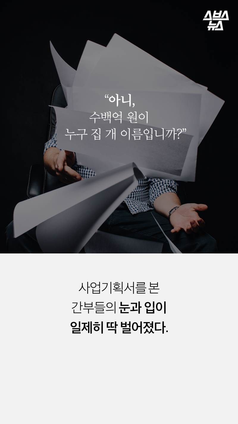 “아니, 
수백억 원이 
    누구 집 개 이름입니까?”
사업기획서를 본 
간부들의 눈과 입이 
일제히 딱 벌어졌다. 

