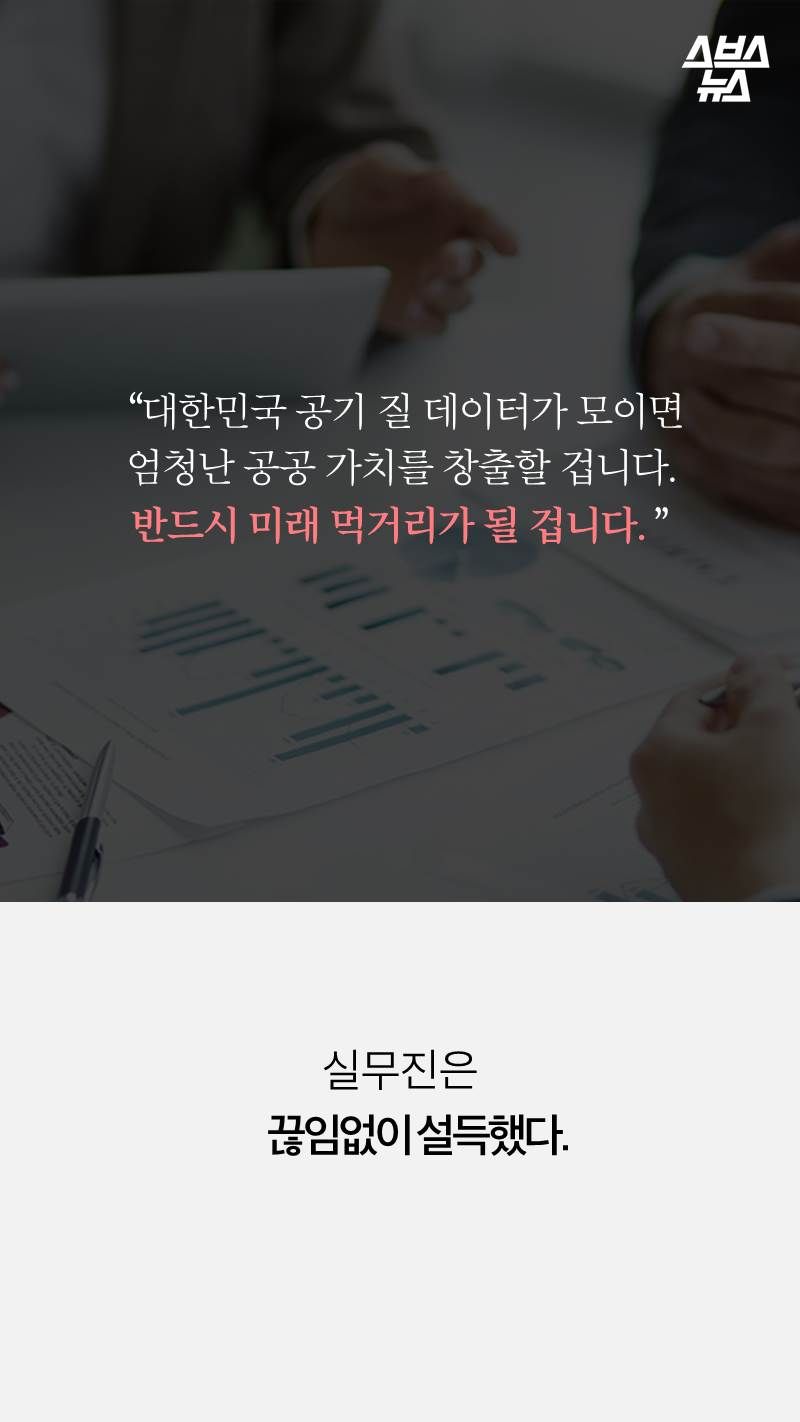  “대한민국 공기 질 데이터가 모이면 
엄청난 공공 가치를 창출할 겁니다. 
반드시 미래 먹거리가 될 겁니다. ”실무진은 
   끊임없이 설득했다.


