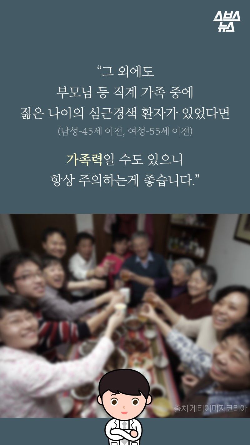 “그 외에도
부모님 등 직계 가족 중에
젊은 나이의 심근경색 환자가 있었다면
(남성-45세 이전, 여성-55세 이전)

가족력일 수도 있으니
항상 주의하는게 좋습니다.”
-박병원/순천향대병원 심장내과