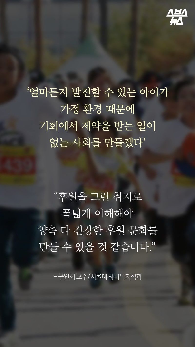 ‘얼마든지 발전할 수 있는 아이가
가정 환경 때문에
기회에서 제약을 받는 일이
없는 사회를 만들겠다’

“후원을 그런 취지로
폭넓게 이해해야
양측 다 건강한 후원 문화를
만들 수 있을 것 같습니다.”

- 구인회 교수/서울대 사회복지학과
