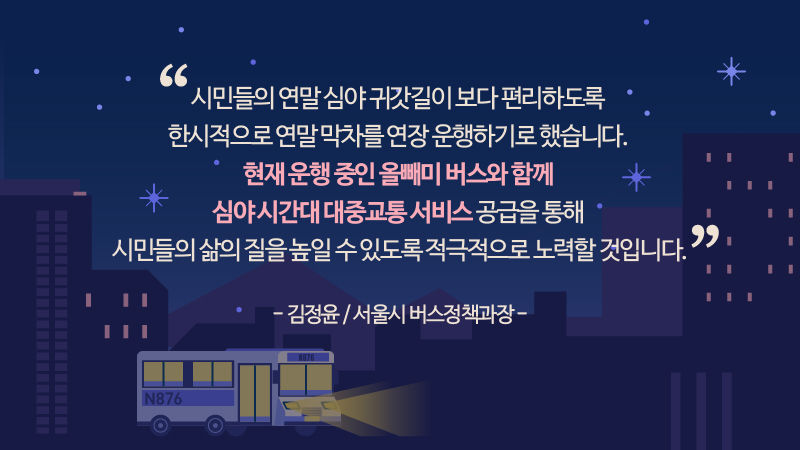 
*그래픽
[김정윤 / 서울시 버스정책과장]
"시민들의 연말 심야 귀갓길이 보다 편리하도록 한시적으로 연말 막차를 연장 운행하기로 했습니다. 현재 운행 중인 올빼미 버스와 함께 심야 시간대 대중교통 서비스 공급을 통해 시민들의 삶의 질을 높일 수 있도록 적극적으로 노력할 것입니다." //