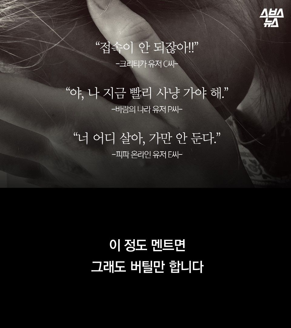 
“접속이 안 되잖아!!”
-크리티카 유저 C씨-
“야, 나 지금 빨리 사냥 가야 해.”
-바람의 나라 유저 P씨-
“너 어디 살아, 죽여버린다.” 
-피파 온라인 유저 E씨-
