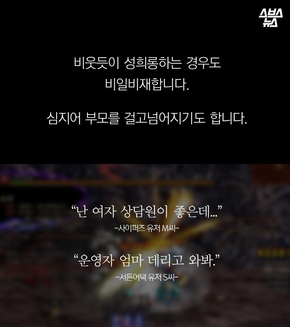 비웃듯이 성희롱하는 경우도 
비일비재합니다.

심지어 부모를 걸고넘어지기도 합니다.
“난 여자 상담원이 좋은데...”
-사이퍼즈 유저 M씨-

“운영자 엄마 데리고 와봐.”
-서든어택 유저 S씨-
