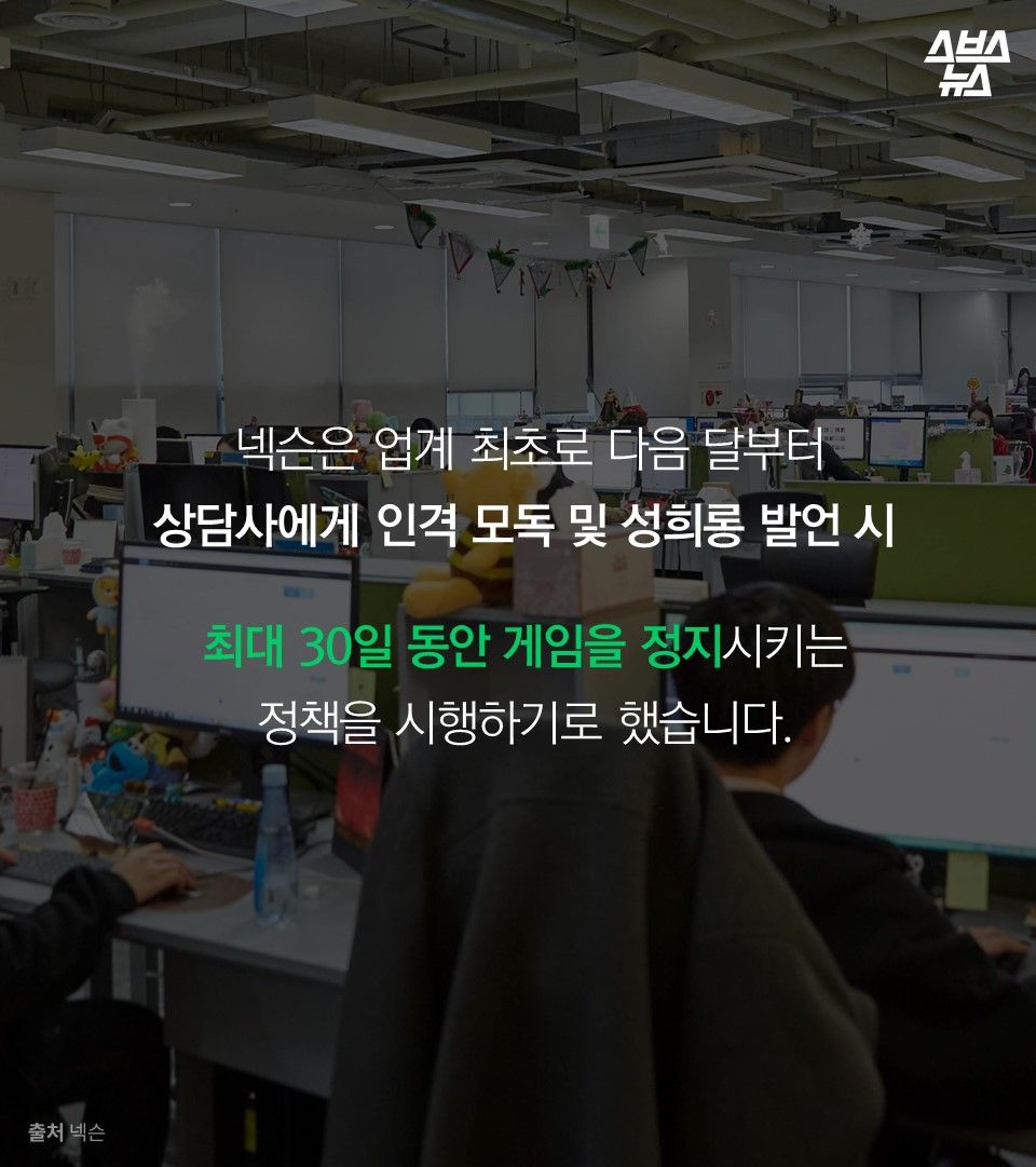 넥슨은 업계 최초로 다음 달부터
상담사에게 인격 모독 및 성희롱 발언 시 

최대 30일 동안 게임을 정지시키는 
정책을 시행하기로 했습니다.