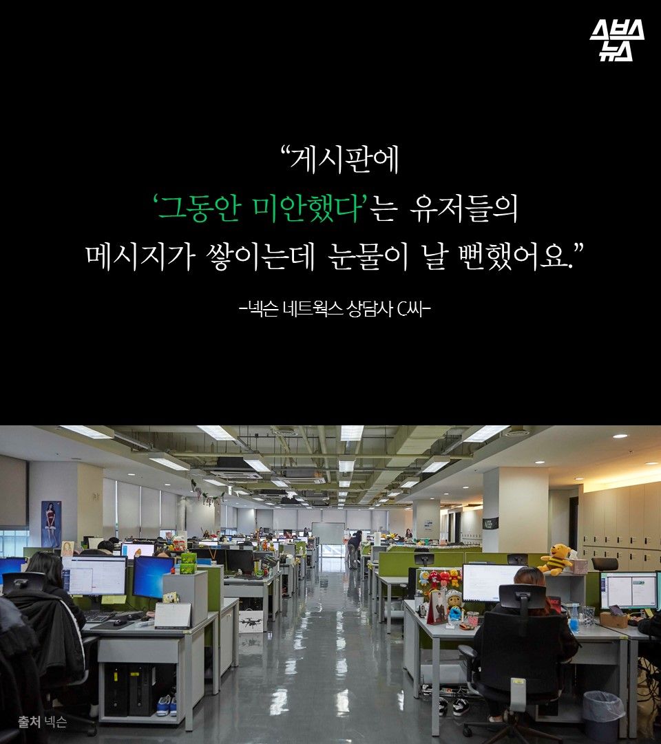  “게시판에 
‘그동안 미안했다’는 유저들의 
메시지가 쌓이는데 눈물이 날 뻔했어요.”
-넥슨 네트윅스 상담사 C씨-