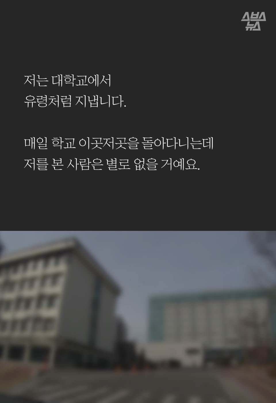 저는 대학교에서
유령처럼 지냅니다.

매일 학교 이곳저곳을 돌아다니는데 
저를 본 사람은 별로 없을 거예요. 