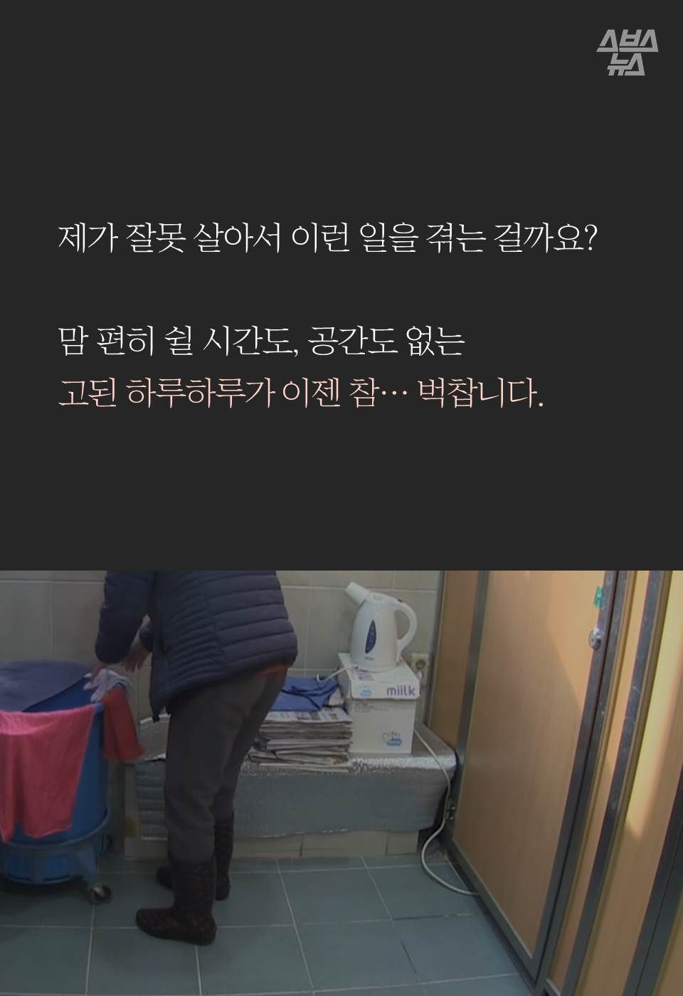 제가 잘못 살아서 이런 일을 겪는 걸까요?

맘 편히 쉴 시간도, 공간도 없는 
고된 하루하루가 이젠 참… 벅찹니다.
