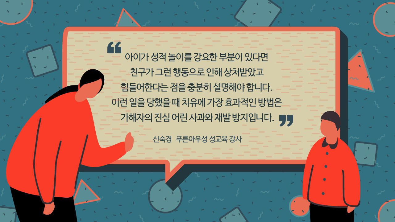 *그래픽
[신숙경/푸른아우성 성교육 강사]
"아이가 성적 놀이를 강요한 부분이 있다면 친구가 그런 행동으로 인해 상처받았고 힘들어한다는 점을 충분히 설명해야 합니다. 이런 일을 당했을 때 치유에 가장 효과적인 방법은 가해자의 진심 어린 사과와 재발 방지입니다." //